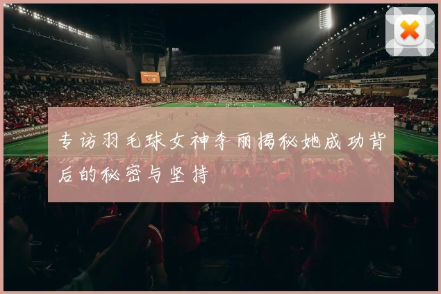 专访羽毛球女神李丽揭秘她成功背后的秘密与坚持